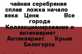 чайная серебряная (сплав) ложка начало 20 века › Цена ­ 50 000 - Все города Коллекционирование и антиквариат » Антиквариат   . Крым,Белогорск